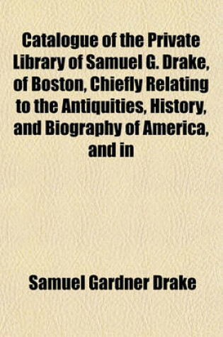 Cover of Catalogue of the Private Library of Samuel G. Drake, of Boston, Chiefly Relating to the Antiquities, History, and Biography of America, and in