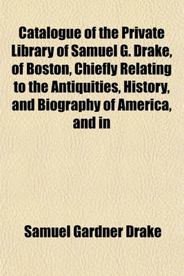 Book cover for Catalogue of the Private Library of Samuel G. Drake, of Boston, Chiefly Relating to the Antiquities, History, and Biography of America, and in