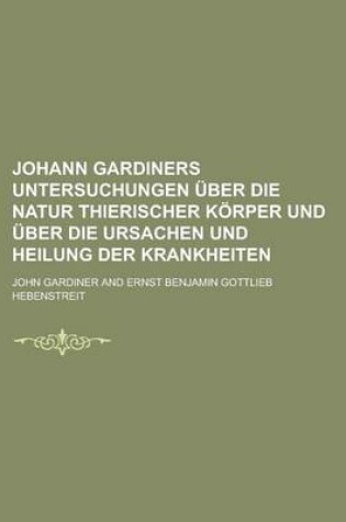 Cover of Johann Gardiners Untersuchungen Uber Die Natur Thierischer Korper Und Uber Die Ursachen Und Heilung Der Krankheiten