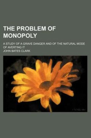 Cover of The Problem of Monopoly; A Study of a Grave Danger and of the Natural Mode of Averting It