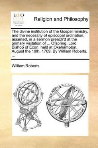 Cover of The Divine Institution of the Gospel Ministry, and the Necessity of Episcopal Ordination, Asserted, in a Sermon Preach'd at the Primary Visitation of ... Ofspring, Lord Bishop of Exon, Held at Okehampton, August the 19th, 1709. by William Roberts, ...