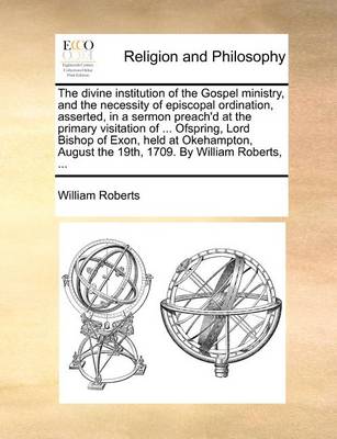 Book cover for The Divine Institution of the Gospel Ministry, and the Necessity of Episcopal Ordination, Asserted, in a Sermon Preach'd at the Primary Visitation of ... Ofspring, Lord Bishop of Exon, Held at Okehampton, August the 19th, 1709. by William Roberts, ...