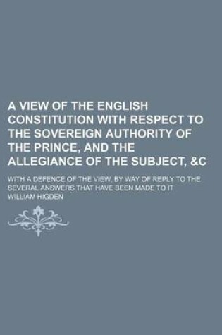 Cover of A View of the English Constitution with Respect to the Sovereign Authority of the Prince, and the Allegiance of the Subject, &C; With a Defence of the View, by Way of Reply to the Several Answers That Have Been Made to It