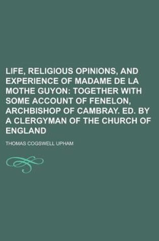 Cover of Life, Religious Opinions, and Experience of Madame de La Mothe Guyon; Together with Some Account of Fenelon, Archbishop of Cambray. Ed. by a Clergyman