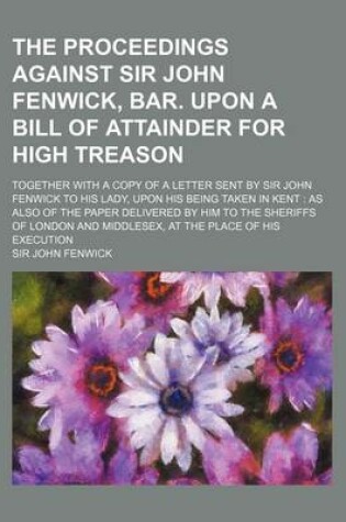 Cover of The Proceedings Against Sir John Fenwick, Bar. Upon a Bill of Attainder for High Treason; Together with a Copy of a Letter Sent by Sir John Fenwick to