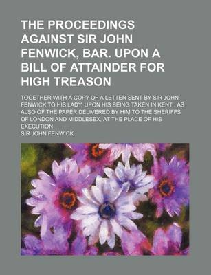 Book cover for The Proceedings Against Sir John Fenwick, Bar. Upon a Bill of Attainder for High Treason; Together with a Copy of a Letter Sent by Sir John Fenwick to