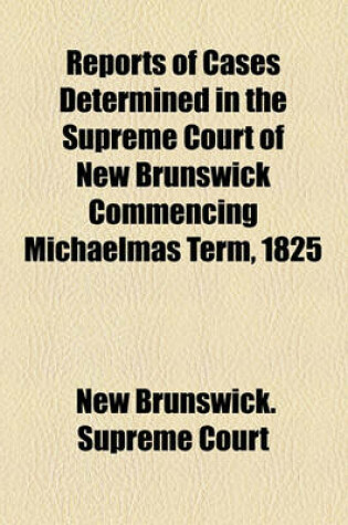 Cover of Reports of Cases Determined in the Supreme Court of New Brunswick Commencing Michaelmas Term, 1825 (Volume 18 )