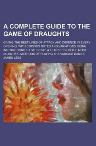 Cover of A Complete Guide to the Game of Draughts; Giving the Best Lines of Attack and Defence in Every Opening, with Copious Notes and Variations Being Instructions to Students & Learners on the Most Scientific Methods of Playing the Various Games