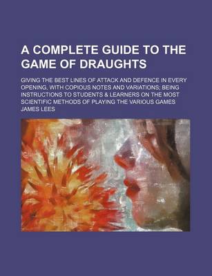 Book cover for A Complete Guide to the Game of Draughts; Giving the Best Lines of Attack and Defence in Every Opening, with Copious Notes and Variations Being Instructions to Students & Learners on the Most Scientific Methods of Playing the Various Games