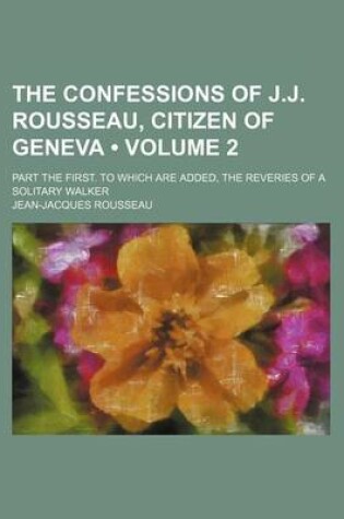 Cover of The Confessions of J.J. Rousseau, Citizen of Geneva (Volume 2 ); Part the First. to Which Are Added, the Reveries of a Solitary Walker