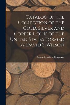 Book cover for Catalog of the Collection of the Gold, Silver and Copper Coins of the United States Formed by David S. Wilson