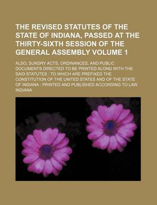 Book cover for The Revised Statutes of the State of Indiana, Passed at the Thirty-Sixth Session of the General Assembly Volume 1; Also, Sundry Acts, Ordinances, and Public Documents Directed to Be Printed Along with the Said Statutes to Which Are Prefixed the Constitut