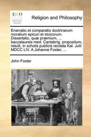 Cover of Enarratio Et Comparatio Doctrinarum Moralium Epicuri Et Stoicorum. Dissertatio, Quae Praemium, ... Baccalaureis Med. Cantabrig. Propositum, Retulit, in Scholis Publicis Recitata Kal. Julii MDCC LIV. a Johanne Foster, ...