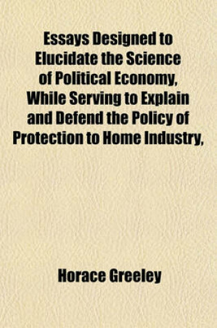 Cover of Essays Designed to Elucidate the Science of Political Economy, While Serving to Explain and Defend the Policy of Protection to Home Industry,