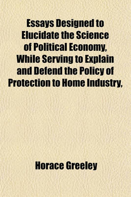 Book cover for Essays Designed to Elucidate the Science of Political Economy, While Serving to Explain and Defend the Policy of Protection to Home Industry,