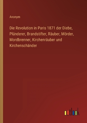 Book cover for Die Revolution in Paris 1871 der Diebe, Plünderer, Brandstifter, Räuber, Mörder, Mordbrenner, Kirchenräuber und Kirchenschänder