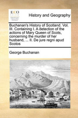 Cover of Buchanan's History of Scotland. Vol. III. Containing I. a Detection of the Actions of Mary Queen of Scots, Concerning the Murder of Her Husband, ... II. de Jure Regni Apud Scotos