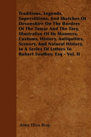 Cover of Traditions, Legends, Superstitions, And Sketches Of Devonshire On The Borders Of The Tamar And The Tavy, Illustrative Of Its Manners, Customs, History, Antiquities, Scenery, And Natural History, In A Series Of Letters To Robert Southey, Esq - Vol. II