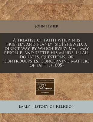 Book cover for A Treatise of Faith Wherin Is Briefely, and Planly [Sic] Shewed, a Direct Way, by Which Every Man May Resolue, and Settle His Minde, in All Doubtes, Questions, or Controuersies, Concerning Matters of Faith. (1605)