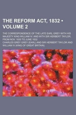 Cover of The Reform ACT, 1832 (Volume 2); The Correspondence of the Late Earl Grey with His Majesty King William IV. and with Sir Herbert Taylor, from Nov. 1830 to June 1832