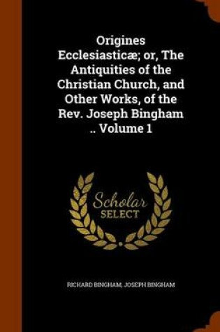 Cover of Origines Ecclesiasticae; Or, the Antiquities of the Christian Church, and Other Works, of the REV. Joseph Bingham .. Volume 1