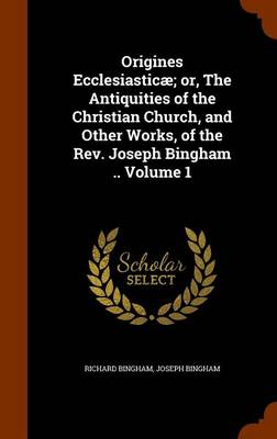 Book cover for Origines Ecclesiasticae; Or, the Antiquities of the Christian Church, and Other Works, of the REV. Joseph Bingham .. Volume 1