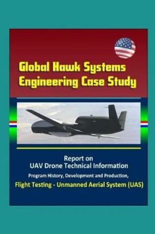 Cover of Global Hawk Systems Engineering Case Study - Report on UAV Drone Technical Information, Program History, Development and Production, Flight Testing - Unmanned Aerial System (UAS)