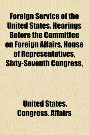 Cover of Foreign Service of the United States. Hearings Before the Committee on Foreign Affairs, House of Representatives, Sixty-Seventh Congress,