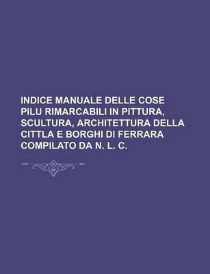 Book cover for Indice Manuale Delle Cose Pilu Rimarcabili in Pittura, Scultura, Architettura Della Cittla E Borghi Di Ferrara Compilato Da N. L. C.