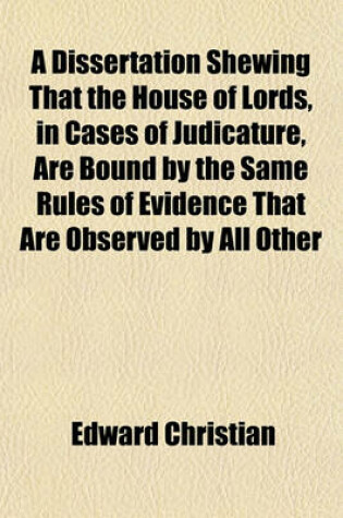 Cover of A Dissertation Shewing That the House of Lords, in Cases of Judicature, Are Bound by the Same Rules of Evidence That Are Observed by All Other