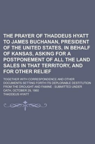 Cover of The Prayer of Thaddeus Hyatt to James Buchanan, President of the United States, in Behalf of Kansas, Asking for a Postponement of All the Land Sales in That Territory, and for Other Relief; Together with Correspondence and Other Documents