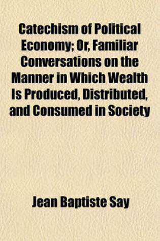 Cover of Catechism of Political Economy; Or, Familiar Conversations on the Manner in Which Wealth Is Produced, Distributed, and Consumed in Society