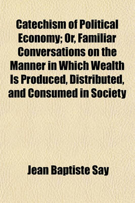 Book cover for Catechism of Political Economy; Or, Familiar Conversations on the Manner in Which Wealth Is Produced, Distributed, and Consumed in Society