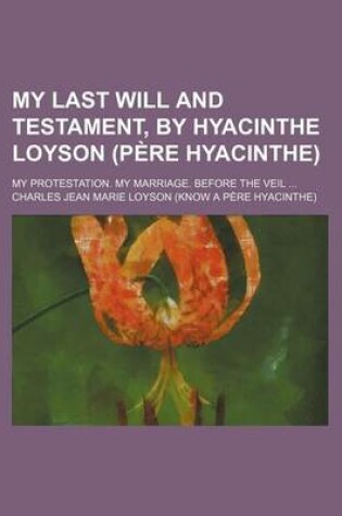 Cover of My Last Will and Testament, by Hyacinthe Loyson (Pere Hyacinthe); My Protestation. My Marriage. Before the Veil