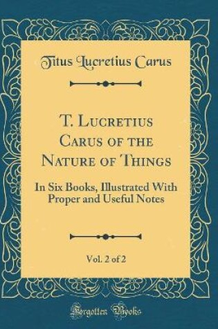 Cover of T. Lucretius Carus of the Nature of Things, Vol. 2 of 2: In Six Books, Illustrated With Proper and Useful Notes (Classic Reprint)