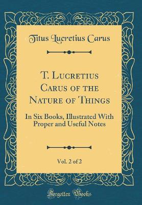 Book cover for T. Lucretius Carus of the Nature of Things, Vol. 2 of 2: In Six Books, Illustrated With Proper and Useful Notes (Classic Reprint)