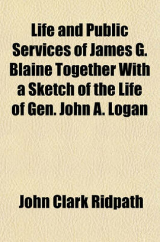 Cover of Life and Public Services of James G. Blaine Together with a Sketch of the Life of Gen. John A. Logan