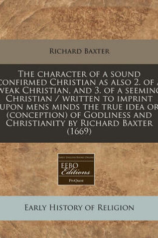 Cover of The Character of a Sound Confirmed Christian as Also 2. of a Weak Christian, and 3. of a Seeming Christian / Written to Imprint Upon Mens Minds the True Idea or (Conception) of Godliness and Christianity by Richard Baxter (1669)