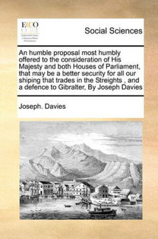 Cover of An humble proposal most humbly offered to the consideration of His Majesty and both Houses of Parliament, that may be a better security for all our shiping that trades in the Streights , and a defence to Gibralter, By Joseph Davies