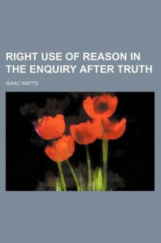 Cover of Logic, Or, the Right Use of Reason in the Enquiry After Truth; With a Variety of Rules to Guard Against Error in the Affairs of Religion and Human Lif