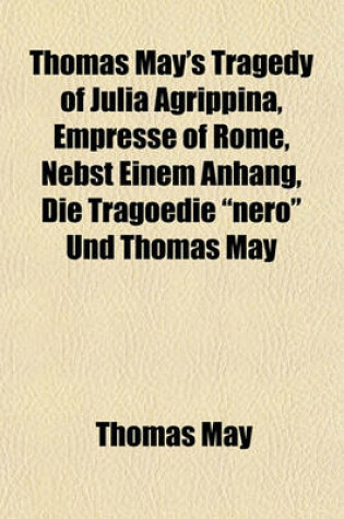 Cover of Thomas May's Tragedy of Julia Agrippina, Empresse of Rome, Nebst Einem Anhang, Die Tragoedie "Nero" Und Thomas May