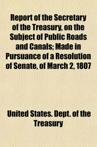 Cover of Report of the Secretary of the Treasury, on the Subject of Public Roads and Canals; Made in Pursuance of a Resolution of Senate, of March 2, 1807