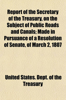 Book cover for Report of the Secretary of the Treasury, on the Subject of Public Roads and Canals; Made in Pursuance of a Resolution of Senate, of March 2, 1807