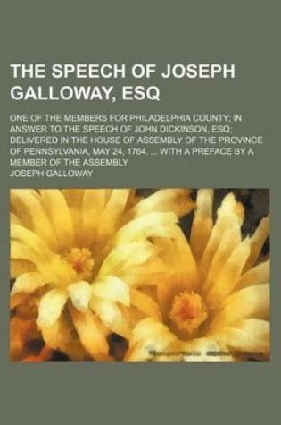 Cover of The Speech of Joseph Galloway, Esq; One of the Members for Philadelphia County in Answer to the Speech of John Dickinson, Esq Delivered in the House of Assembly of the Province of Pennsylvania, May 24, 1764. with a Preface by a Member of the Assembly