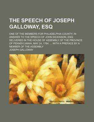 Book cover for The Speech of Joseph Galloway, Esq; One of the Members for Philadelphia County in Answer to the Speech of John Dickinson, Esq Delivered in the House of Assembly of the Province of Pennsylvania, May 24, 1764. with a Preface by a Member of the Assembly