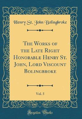 Book cover for The Works of the Late Right Honorable Henry St. John, Lord Viscount Bolingbroke, Vol. 5 (Classic Reprint)