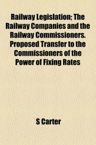 Cover of Railway Legislation; The Railway Companies and the Railway Commissioners. Proposed Transfer to the Commissioners of the Power of Fixing Rates