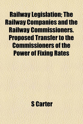 Book cover for Railway Legislation; The Railway Companies and the Railway Commissioners. Proposed Transfer to the Commissioners of the Power of Fixing Rates