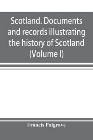 Cover of Scotland. Documents and records illustrating the history of Scotland, and the transactions between the crowns of Scotland and England, preserved in the treasury of Her Majesty's Exchequer. (Volume I)