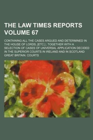 Cover of The Law Times Reports Volume 67; Containing All the Cases Argued and Determined in the House of Lords, [Etc.] Together with a Selection of Cases of Universal Application Decided in the Superior Courts in Ireland and in Scotland
